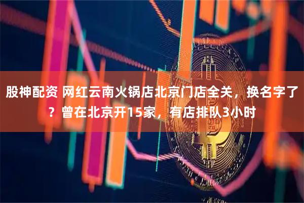 股神配资 网红云南火锅店北京门店全关，换名字了？曾在北京开15家，有店排队3小时