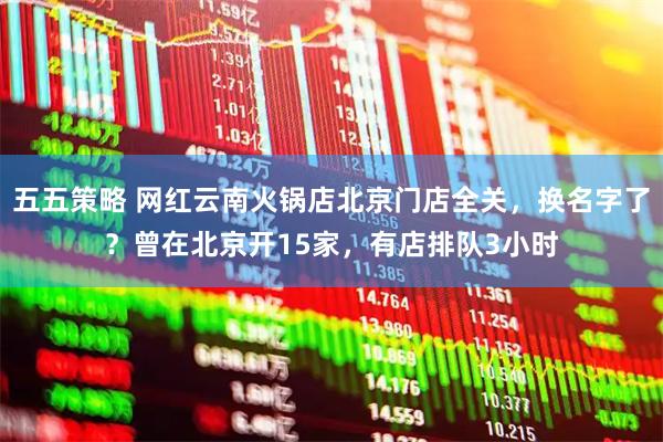 五五策略 网红云南火锅店北京门店全关，换名字了？曾在北京开15家，有店排队3小时