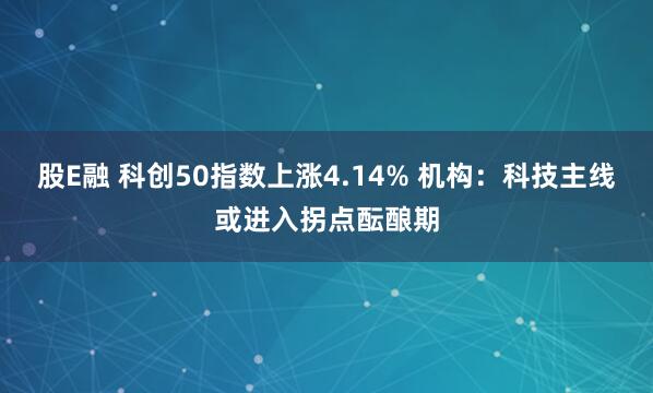 股E融 科创50指数上涨4.14% 机构：科技主线或进入拐点酝酿期