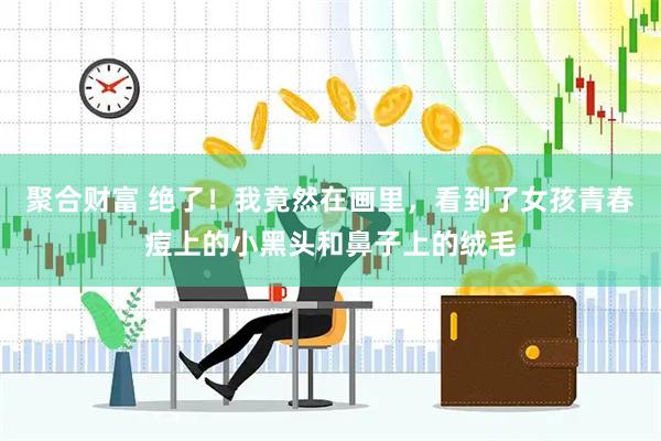 聚合财富 绝了！我竟然在画里，看到了女孩青春痘上的小黑头和鼻子上的绒毛