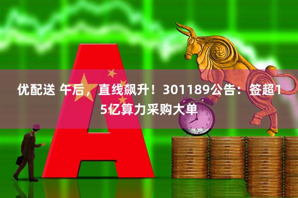 优配送 午后，直线飙升！301189公告：签超15亿算力采购大单