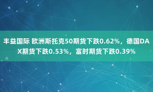 丰益国际 欧洲斯托克50期货下跌0.62%，德国DAX期货下跌0.53%，富时期货下跌0.39%