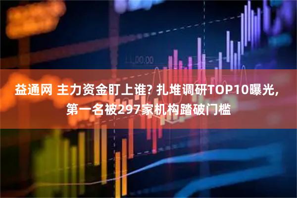 益通网 主力资金盯上谁? 扎堆调研TOP10曝光, 第一名被297家机构踏破门槛