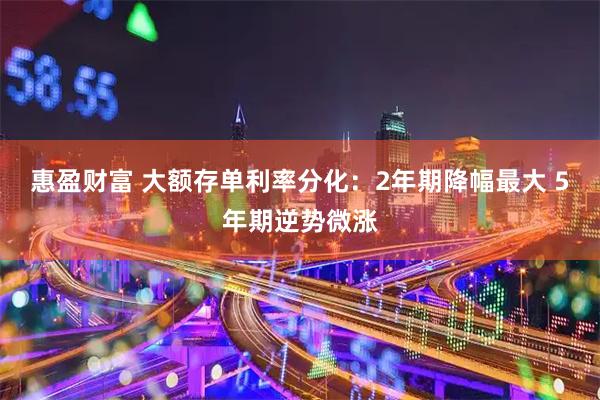 惠盈财富 大额存单利率分化：2年期降幅最大 5年期逆势微涨