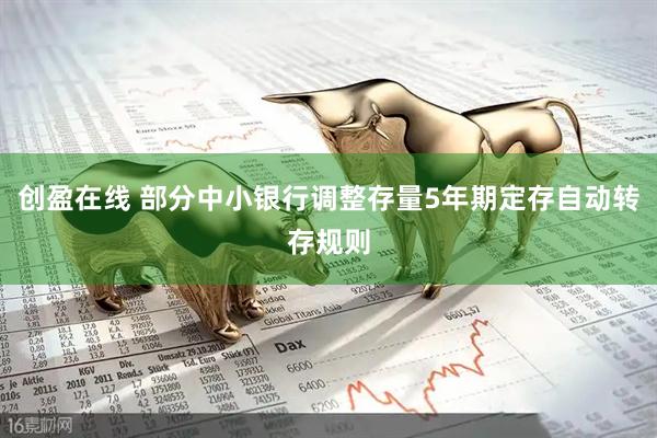 创盈在线 部分中小银行调整存量5年期定存自动转存规则