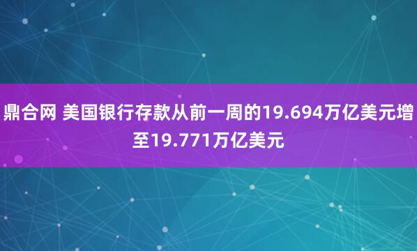 鼎合网 美国银行存款从前一周的19.694万亿美元增至19.771万亿美元