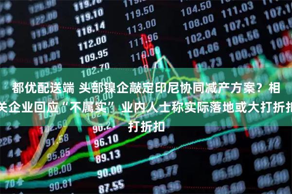 都优配送端 头部镍企敲定印尼协同减产方案？相关企业回应“不属实” 业内人士称实际落地或大打折扣