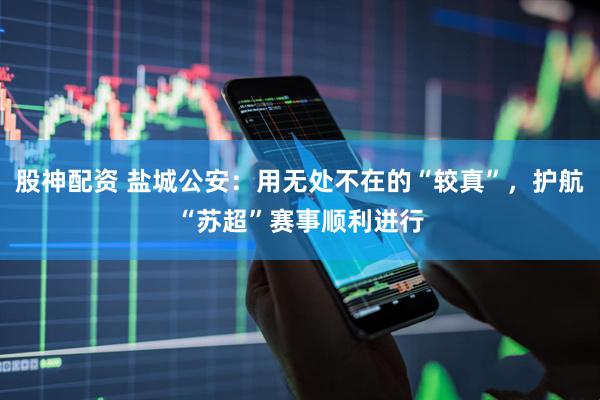 股神配资 盐城公安：用无处不在的“较真”，护航“苏超”赛事顺利进行