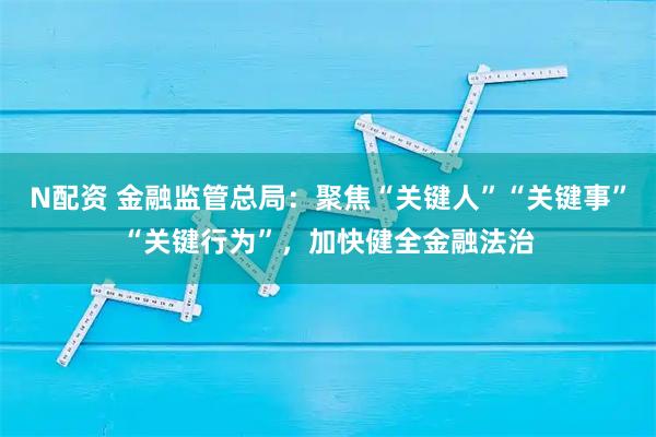 N配资 金融监管总局：聚焦“关键人”“关键事”“关键行为”，加快健全金融法治