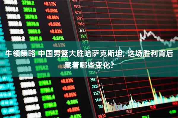 牛领策略 中国男篮大胜哈萨克斯坦, 这场胜利背后藏着哪些变化?