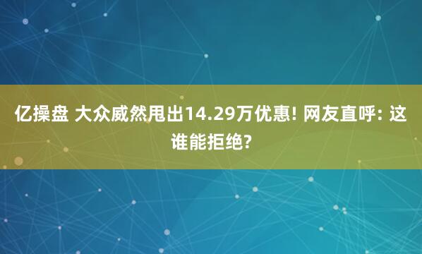 亿操盘 大众威然甩出14.29万优惠! 网友直呼: 这谁能拒绝?