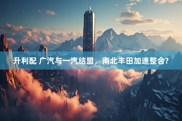 升利配 广汽与一汽结盟，南北丰田加速整合?