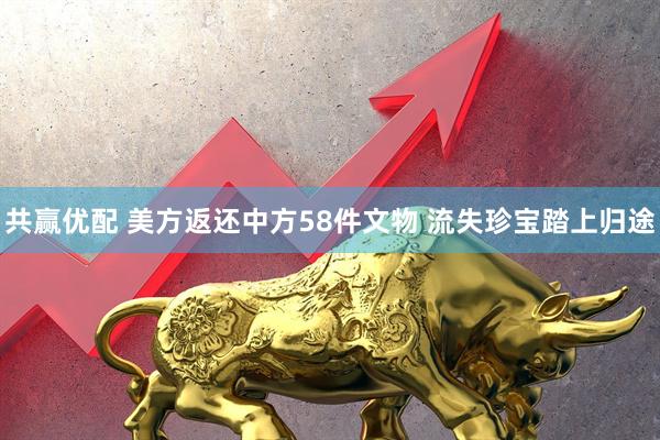 共赢优配 美方返还中方58件文物 流失珍宝踏上归途