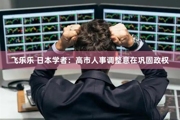飞乐乐 日本学者：高市人事调整意在巩固政权