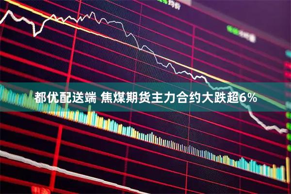 都优配送端 焦煤期货主力合约大跌超6%
