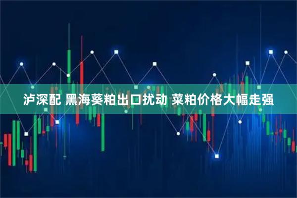 泸深配 黑海葵粕出口扰动 菜粕价格大幅走强